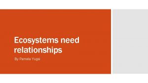 Ecosystems need relationships By Pamela Yugsi To get