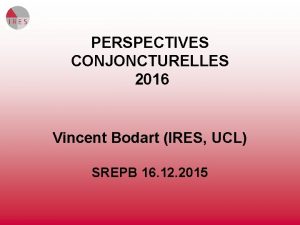 PERSPECTIVES CONJONCTURELLES 2016 Vincent Bodart IRES UCL SREPB