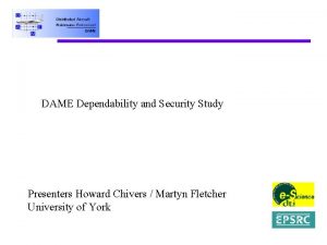 DAME Dependability and Security Study Presenters Howard Chivers