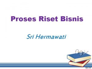 Proses Riset Bisnis Sri Hermawati Proses Riset Bisnis