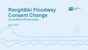 Rangitiki Floodway Consent Change Consultation Presentation April 2018