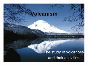 Volcanism The study of volcanoes and their activities