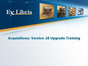 Acquisitions Version 18 Upgrade Training All of the