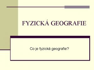 FYZICK GEOGRAFIE Co je fyzick geografie FYZICK GEOGRAFIE
