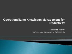 Operationalizing Knowledge Management for Productivity Bheemesh Kumar Head