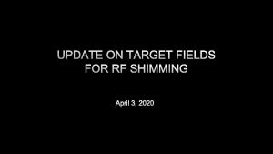 UPDATE ON TARGET FIELDS FOR RF SHIMMING APRIL
