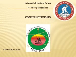 Universidad Mariano Glvez Modelos pedaggicos CONSTRUCTIVISMO Licenciatura 2016