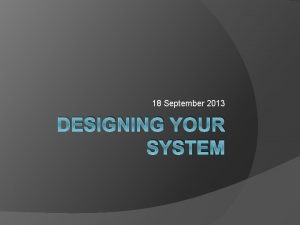 18 September 2013 DESIGNING YOUR SYSTEM Designing your