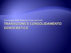 Sociologia delle Relazioni Internazionali TRANSIZIONE E CONSOLIDAMENTO DEMOCRATICO