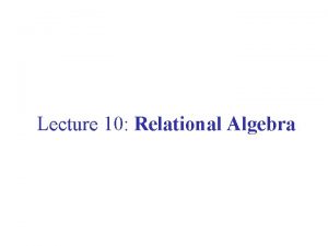 Lecture 10 Relational Algebra Relational Algebra A formalism