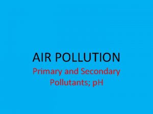 AIR POLLUTION Primary and Secondary Pollutants p H
