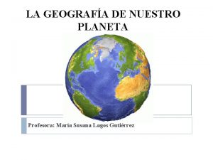 LA GEOGRAFA DE NUESTRO PLANETA Profesora Mara Susana