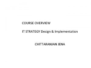 COURSE OVERVIEW IT STRATEGY Design Implementation CHITTARANJAN JENA