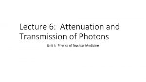Lecture 6 Attenuation and Transmission of Photons Unit Lecture 6 Attenuation and Transmission of Photons Unit