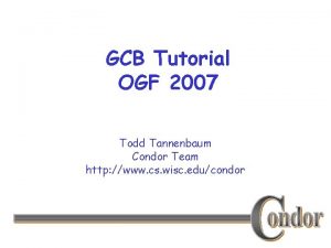 GCB Tutorial OGF 2007 Todd Tannenbaum Condor Team