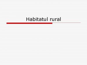 Habitatul rural Satul o Un sat este o