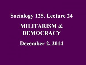 Sociology 125 Lecture 24 MILITARISM DEMOCRACY December 2