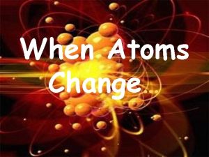 When Atoms Change What we KNOW Atoms on