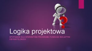 Logika projektowa SPOTKANIE DLA OFERENTW PROGRAMU FUNDUSZ INICJATYW