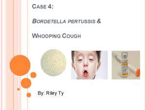 CASE 4 BORDETELLA PERTUSSIS WHOOPING COUGH By Riley