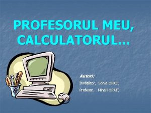 PROFESORUL MEU CALCULATORUL Autori nvtor Sonia OPAI Profesor