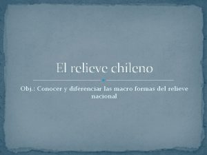 El relieve chileno Obj Conocer y diferenciar las