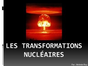 LES TRANSFORMATIONS NUCLAIRES Par Jrmie Roy Les transformations