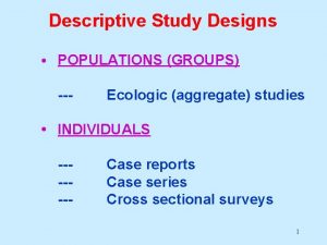 Descriptive Study Designs POPULATIONS GROUPS Ecologic aggregate studies