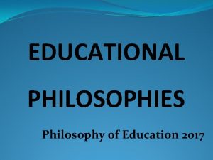 EDUCATIONAL PHILOSOPHIES Philosophy of Education 2017 Educational Philosophy