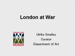 London at War Ulrike Smalley Curator Department of