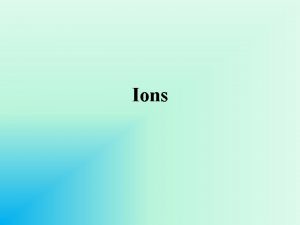 Ions Ions atoms of a given element that