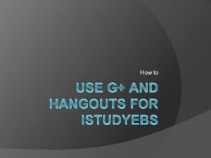 How to USE G AND HANGOUTS FOR ISTUDYEBS