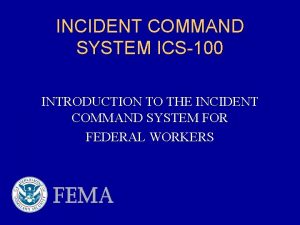 INCIDENT COMMAND SYSTEM ICS100 INTRODUCTION TO THE INCIDENT