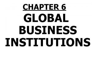 CHAPTER 6 GLOBAL BUSINESS INSTITUTIONS Global Business Institutions