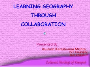 LEARNING GEOGRAPHY THROUGH COLLABORATION Presented By Asutosh Karashrama