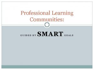 Professional Learning Communities GUIDED BY SMART GOALS SMART
