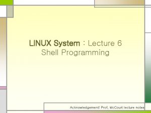 LINUX System Lecture 6 Shell Programming Acknowledgement Prof