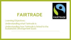 FAIRTRADE Learning Objectives Understanding what Fairtrade is Understanding