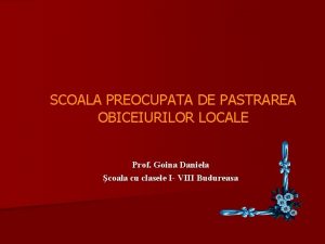 SCOALA PREOCUPATA DE PASTRAREA OBICEIURILOR LOCALE Prof Goina