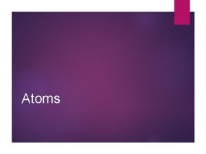 Atoms Structure of Atoms Atoms are made up Atoms Structure of Atoms Atoms are made up