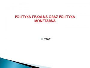 POLITYKA FISKALNA ORAZ POLITYKA MONETARNA WSZIP Polityka fiskalna