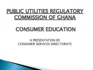 PUBLIC UTILITIES REGULATORY COMMISSION OF GHANA CONSUMER EDUCATION
