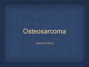 Osteosarcoma Jessica Davis What is Osteosarcoma is a