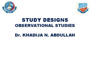 STUDY DESIGNS OBSERVATIONAL STUDIES Dr KHADIJA N ABDULLAH