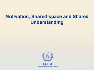 Motivation Shared space and Shared Understanding IAEA International
