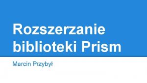 Rozszerzanie biblioteki Prism Marcin Przyby Biblioteka PRISM Prism