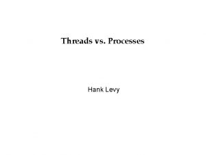 Threads vs Processes Hank Levy Processes and Threads