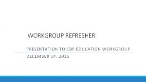 WORKGROUP REFRESHER PRESENTATION TO CBP EDUCATION WORKGROUP DECEMBER