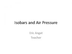 Isobars and Air Pressure Eric Angat Teacher Isobars