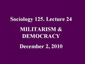 Sociology 125 Lecture 24 MILITARISM DEMOCRACY December 2